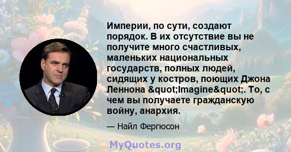 Империи, по сути, создают порядок. В их отсутствие вы не получите много счастливых, маленьких национальных государств, полных людей, сидящих у костров, поющих Джона Леннона "Imagine". То, с чем вы получаете