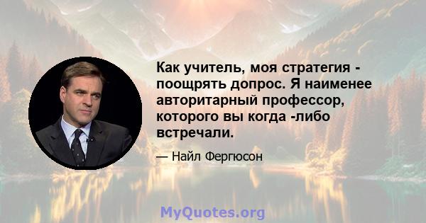 Как учитель, моя стратегия - поощрять допрос. Я наименее авторитарный профессор, которого вы когда -либо встречали.