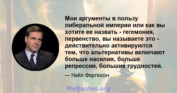 Мои аргументы в пользу либеральной империи или как вы хотите ее назвать - гегемония, первенство, вы называете это - действительно активируются тем, что альтернативы включают больше насилия, больше репрессий, больших