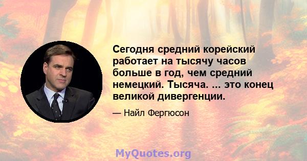 Сегодня средний корейский работает на тысячу часов больше в год, чем средний немецкий. Тысяча. ... это конец великой дивергенции.