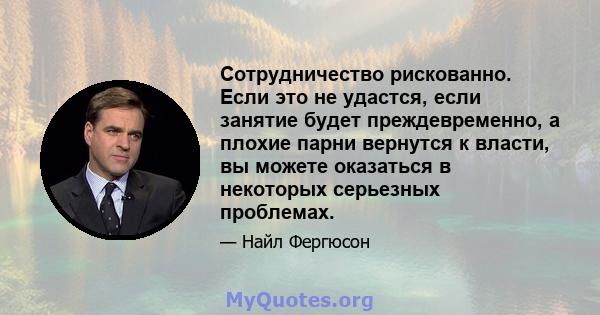 Сотрудничество рискованно. Если это не удастся, если занятие будет преждевременно, а плохие парни вернутся к власти, вы можете оказаться в некоторых серьезных проблемах.