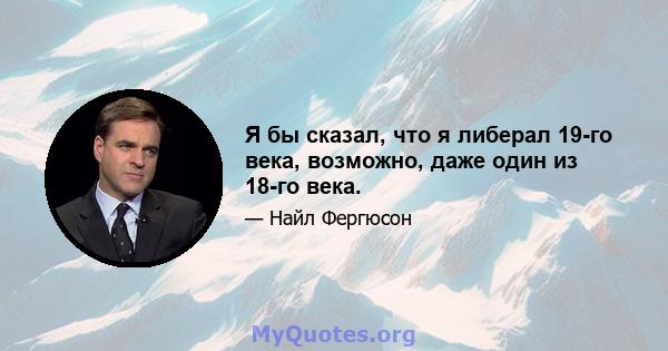 Я бы сказал, что я либерал 19-го века, возможно, даже один из 18-го века.