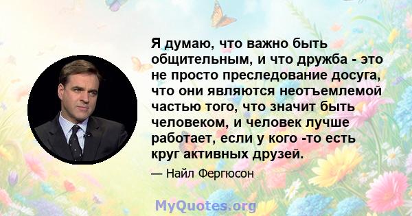 Я думаю, что важно быть общительным, и что дружба - это не просто преследование досуга, что они являются неотъемлемой частью того, что значит быть человеком, и человек лучше работает, если у кого -то есть круг активных