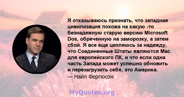 Я отказываюсь признать, что западная цивилизация похожа на какую -то безнадежную старую версию Microsoft Dos, обреченную на заморозку, а затем сбой. Я все еще цепляюсь за надежду, что Соединенные Штаты являются Mac для