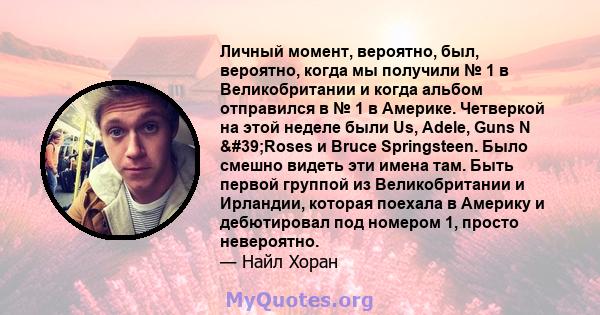 Личный момент, вероятно, был, вероятно, когда мы получили № 1 в Великобритании и когда альбом отправился в № 1 в Америке. Четверкой на этой неделе были Us, Adele, Guns N 'Roses и Bruce Springsteen. Было смешно