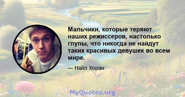 Мальчики, которые теряют наших режиссеров, настолько глупы, что никогда не найдут таких красивых девушек во всем мире.