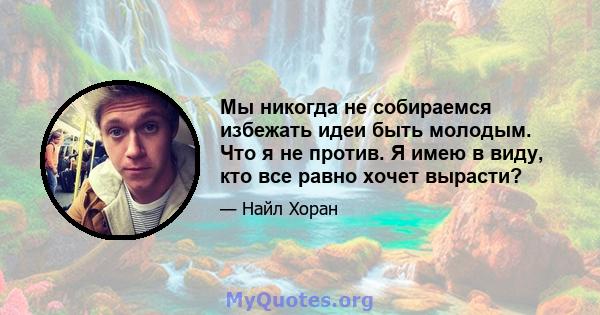 Мы никогда не собираемся избежать идеи быть молодым. Что я не против. Я имею в виду, кто все равно хочет вырасти?