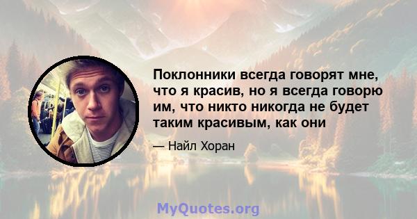 Поклонники всегда говорят мне, что я красив, но я всегда говорю им, что никто никогда не будет таким красивым, как они