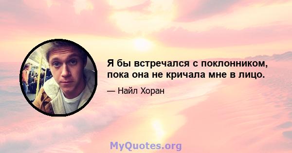 Я бы встречался с поклонником, пока она не кричала мне в лицо.