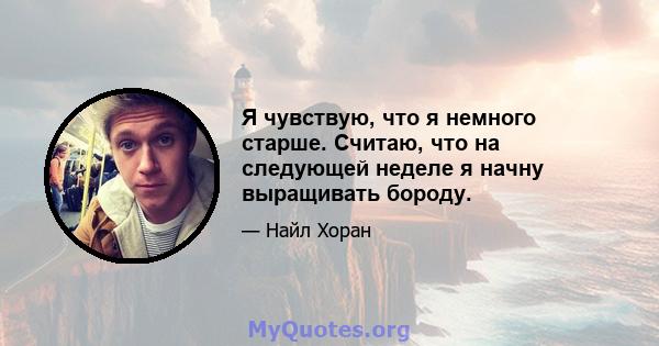 Я чувствую, что я немного старше. Считаю, что на следующей неделе я начну выращивать бороду.