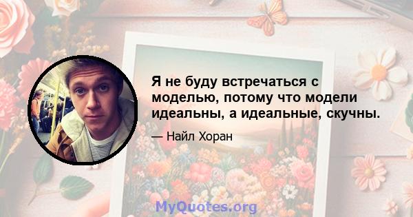 Я не буду встречаться с моделью, потому что модели идеальны, а идеальные, скучны.