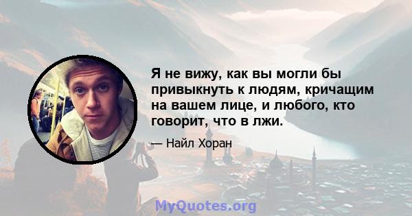 Я не вижу, как вы могли бы привыкнуть к людям, кричащим на вашем лице, и любого, кто говорит, что в лжи.