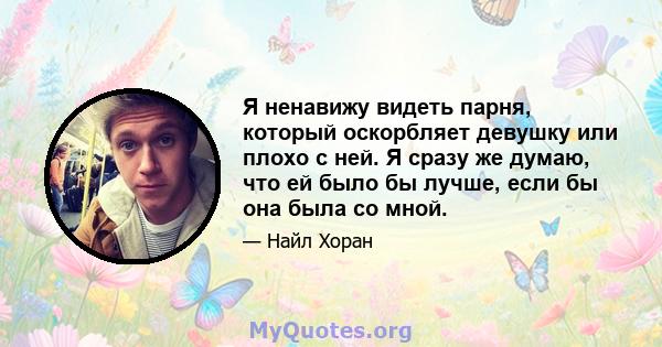 Я ненавижу видеть парня, который оскорбляет девушку или плохо с ней. Я сразу же думаю, что ей было бы лучше, если бы она была со мной.