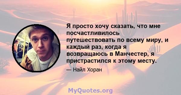 Я просто хочу сказать, что мне посчастливилось путешествовать по всему миру, и каждый раз, когда я возвращаюсь в Манчестер, я пристрастился к этому месту.