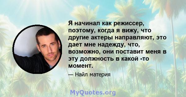 Я начинал как режиссер, поэтому, когда я вижу, что другие актеры направляют, это дает мне надежду, что, возможно, они поставит меня в эту должность в какой -то момент.