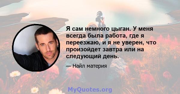 Я сам немного цыган. У меня всегда была работа, где я переезжаю, и я не уверен, что произойдет завтра или на следующий день.