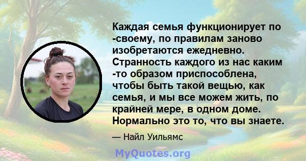 Каждая семья функционирует по -своему, по правилам заново изобретаются ежедневно. Странность каждого из нас каким -то образом приспособлена, чтобы быть такой вещью, как семья, и мы все можем жить, по крайней мере, в