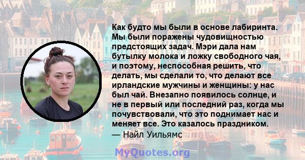 Как будто мы были в основе лабиринта. Мы были поражены чудовищностью предстоящих задач. Мэри дала нам бутылку молока и ложку свободного чая, и поэтому, неспособная решить, что делать, мы сделали то, что делают все