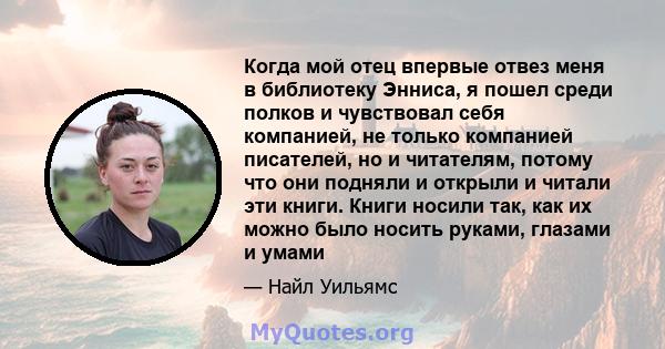 Когда мой отец впервые отвез меня в библиотеку Энниса, я пошел среди полков и чувствовал себя компанией, не только компанией писателей, но и читателям, потому что они подняли и открыли и читали эти книги. Книги носили