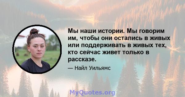 Мы наши истории. Мы говорим им, чтобы они остались в живых или поддерживать в живых тех, кто сейчас живет только в рассказе.