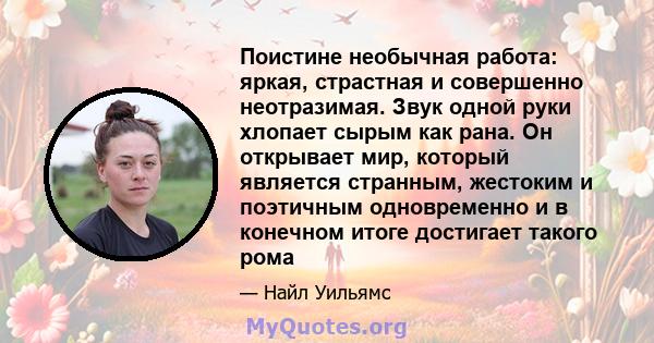 Поистине необычная работа: яркая, страстная и совершенно неотразимая. Звук одной руки хлопает сырым как рана. Он открывает мир, который является странным, жестоким и поэтичным одновременно и в конечном итоге достигает