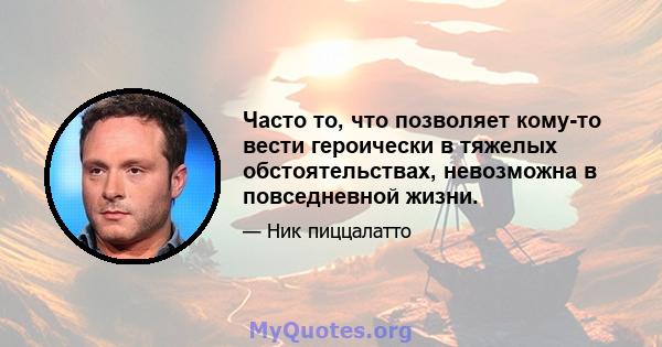 Часто то, что позволяет кому-то вести героически в тяжелых обстоятельствах, невозможна в повседневной жизни.