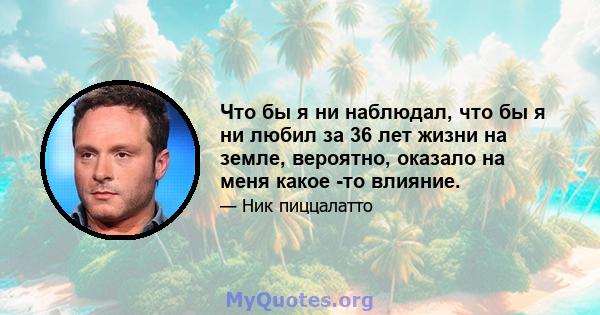 Что бы я ни наблюдал, что бы я ни любил за 36 лет жизни на земле, вероятно, оказало на меня какое -то влияние.