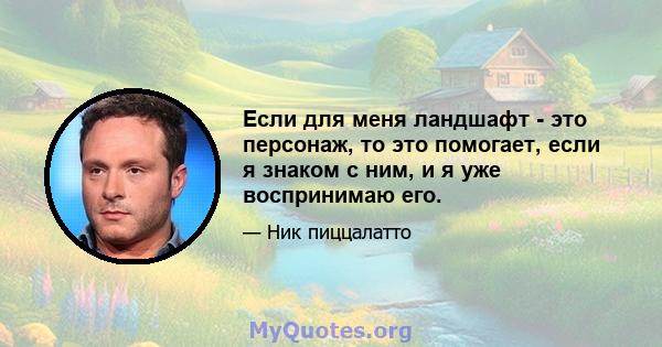 Если для меня ландшафт - это персонаж, то это помогает, если я знаком с ним, и я уже воспринимаю его.