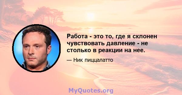 Работа - это то, где я склонен чувствовать давление - не столько в реакции на нее.