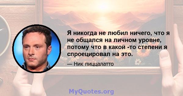 Я никогда не любил ничего, что я не общался на личном уровне, потому что в какой -то степени я спроецировал на это.