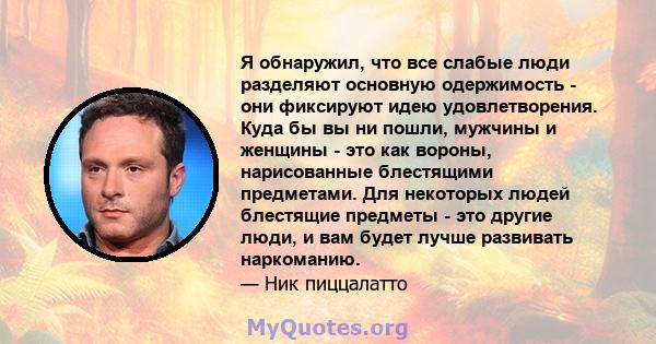 Я обнаружил, что все слабые люди разделяют основную одержимость - они фиксируют идею удовлетворения. Куда бы вы ни пошли, мужчины и женщины - это как вороны, нарисованные блестящими предметами. Для некоторых людей