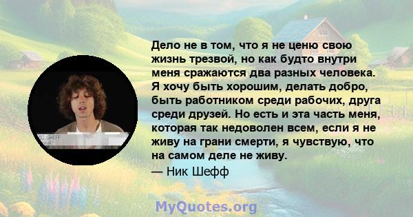 Дело не в том, что я не ценю свою жизнь трезвой, но как будто внутри меня сражаются два разных человека. Я хочу быть хорошим, делать добро, быть работником среди рабочих, друга среди друзей. Но есть и эта часть меня,