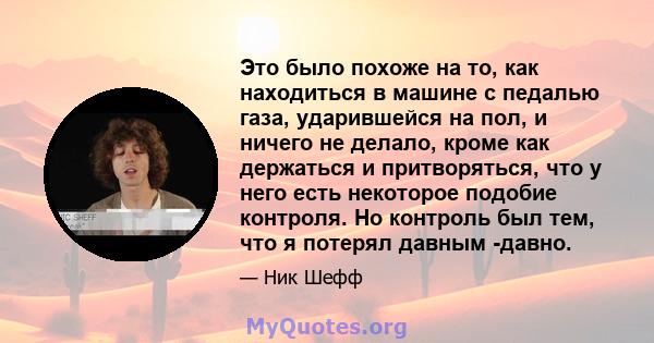 Это было похоже на то, как находиться в машине с педалью газа, ударившейся на пол, и ничего не делало, кроме как держаться и притворяться, что у него есть некоторое подобие контроля. Но контроль был тем, что я потерял