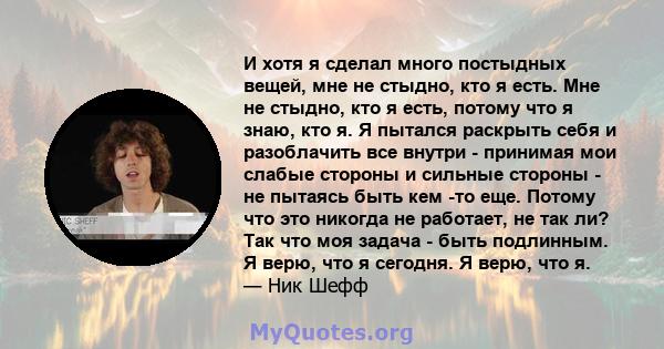 И хотя я сделал много постыдных вещей, мне не стыдно, кто я есть. Мне не стыдно, кто я есть, потому что я знаю, кто я. Я пытался раскрыть себя и разоблачить все внутри - принимая мои слабые стороны и сильные стороны -