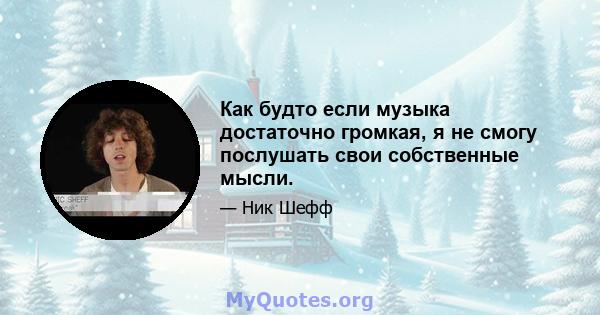 Как будто если музыка достаточно громкая, я не смогу послушать свои собственные мысли.