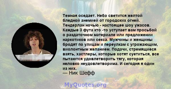 Темная оседает. Небо светится желтой бледной анемией от городских огней. Тендерлан ночью - настоящее шоу ужасов. Каждые 3 фута кто -то уступает вам просьбой о раздаточном материале или предложении наркотиков или секса.