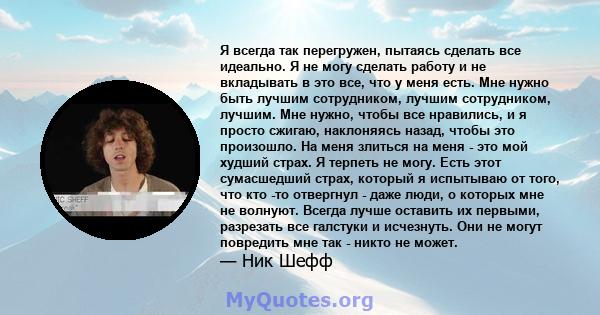 Я всегда так перегружен, пытаясь сделать все идеально. Я не могу сделать работу и не вкладывать в это все, что у меня есть. Мне нужно быть лучшим сотрудником, лучшим сотрудником, лучшим. Мне нужно, чтобы все нравились,