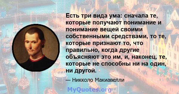 Есть три вида ума: сначала те, которые получают понимание и понимание вещей своими собственными средствами, то те, которые признают то, что правильно, когда другие объясняют это им, и, наконец, те, которые не способны