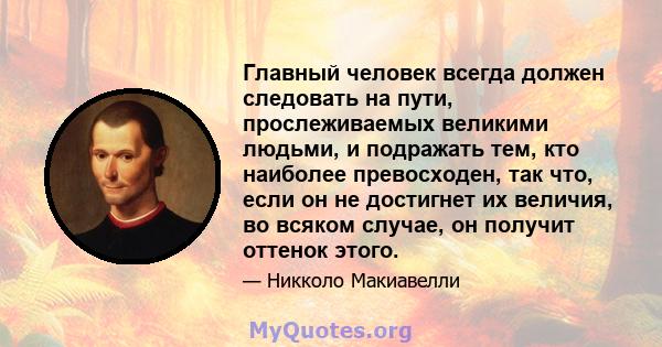 Главный человек всегда должен следовать на пути, прослеживаемых великими людьми, и подражать тем, кто наиболее превосходен, так что, если он не достигнет их величия, во всяком случае, он получит оттенок этого.