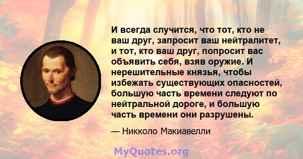 И всегда случится, что тот, кто не ваш друг, запросит ваш нейтралитет, и тот, кто ваш друг, попросит вас объявить себя, взяв оружие. И нерешительные князья, чтобы избежать существующих опасностей, большую часть времени