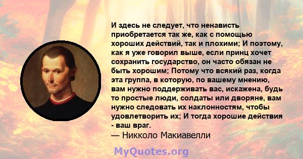 И здесь не следует, что ненависть приобретается так же, как с помощью хороших действий, так и плохими; И поэтому, как я уже говорил выше, если принц хочет сохранить государство, он часто обязан не быть хорошим; Потому