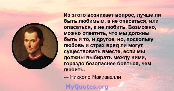 Из этого возникает вопрос, лучше ли быть любимым, а не опасаться, или опасаться, а не любить. Возможно, можно ответить, что мы должны быть и то, и другое, но, поскольку любовь и страх вряд ли могут существовать вместе,