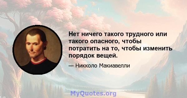 Нет ничего такого трудного или такого опасного, чтобы потратить на то, чтобы изменить порядок вещей.