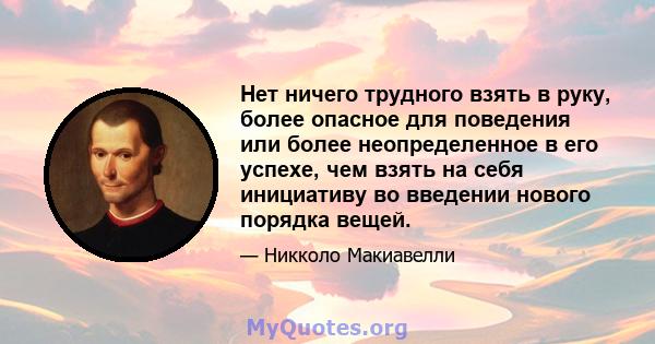 Нет ничего трудного взять в руку, более опасное для поведения или более неопределенное в его успехе, чем взять на себя инициативу во введении нового порядка вещей.