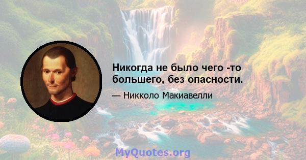 Никогда не было чего -то большего, без опасности.