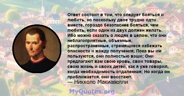 Ответ состоит в том, что следует бояться и любить, но поскольку двое трудно идти вместе, гораздо безопаснее бояться, чем любить, если один из двух должен желать. Ибо можно сказать о людях в целом, что они