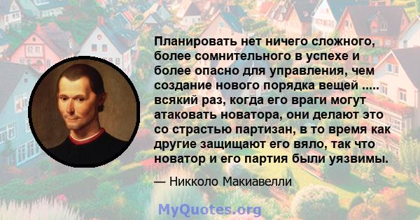 Планировать нет ничего сложного, более сомнительного в успехе и более опасно для управления, чем создание нового порядка вещей ..... всякий раз, когда его враги могут атаковать новатора, они делают это со страстью