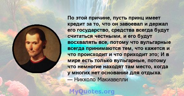 По этой причине, пусть принц имеет кредит за то, что он завоевал и держал его государство, средства всегда будут считаться честными, и его будут восхвалять все, потому что вульгарные всегда принимаются тем, что кажется