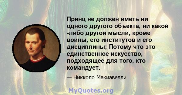 Принц не должен иметь ни одного другого объекта, ни какой -либо другой мысли, кроме войны, его институтов и его дисциплины; Потому что это единственное искусство, подходящее для того, кто командует.