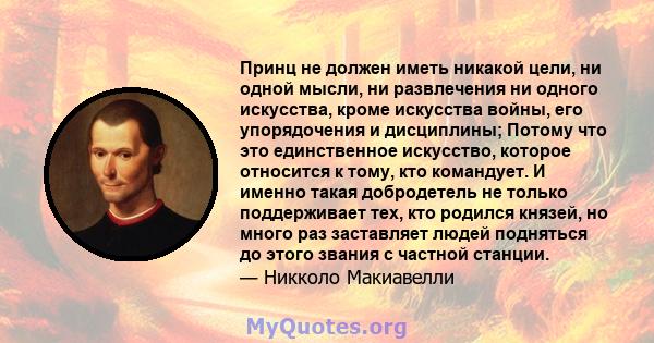 Принц не должен иметь никакой цели, ни одной мысли, ни развлечения ни одного искусства, кроме искусства войны, его упорядочения и дисциплины; Потому что это единственное искусство, которое относится к тому, кто